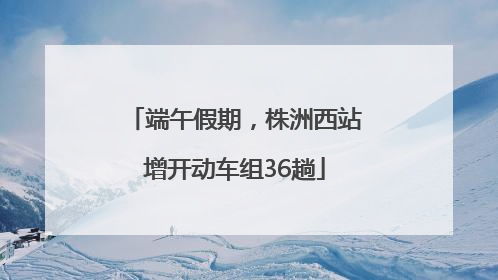 端午假期，株洲西站增开动车组36趟